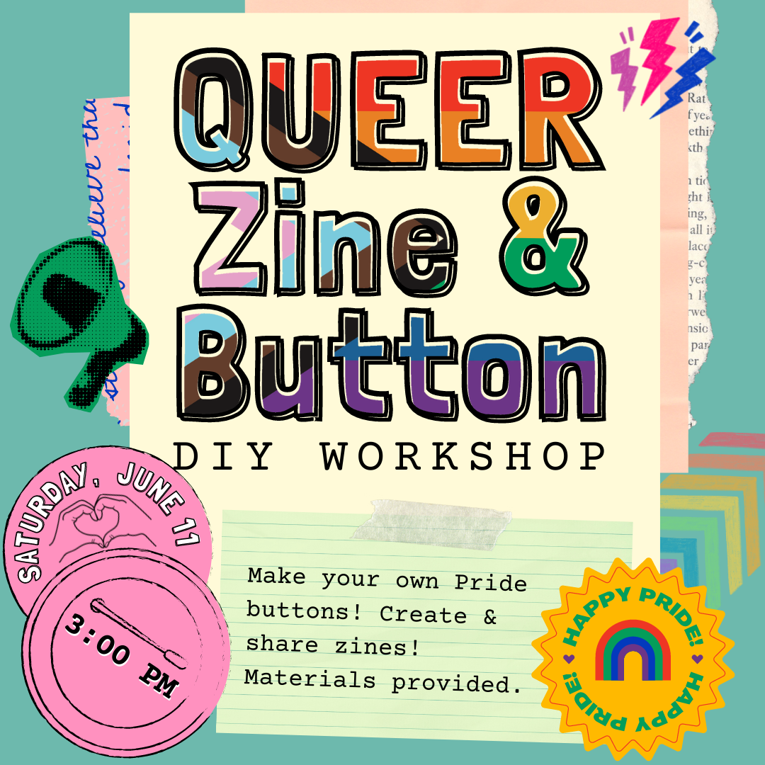 Queer Zine & Button DIY Workshop. Saturday, June 11 at 3PM. Make your own Pride buttons! Create & Share zines! Materials provided. Happy Pride!