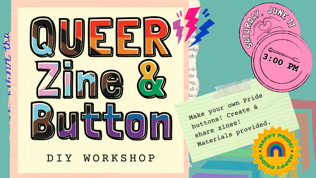 Queer Zine and Button D.I.Y. Workshop. Saturday, June 11 at 3:00 PM. Make your own Pride buttons! Create & share zines! Materials provided. Happy Pride!